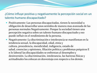 ¿Cómo influye positiva y negativamente la percepción social en un
talento humano discapacitado?
 Positivamente: Las personas discapacitadas, tienen la necesidad u
  obligación de desarrollar unos sentidos de manera mas avanzada de las
  personas normales Negativamente: Porque la sociedad tienen una
  percepción negativa sobre un talento humano discapacitado y eso
  puede influir en el rendimiento de la persona.
 Negativamente: La discriminación e intolerancia se manifiestan en la
  tendencia sexual, la discapacidad, edad, etnia y
  cultura, procedencia, mendicidad, indigencia, estado de
  salud, creencias y opiniones, filiación política y problemas psíquicos E
  n lo laboral las discapacidades se enfrentan al desempleo y
  desinversión. La discriminación, intolerancia, las barreras físicas y
  actitudinales los colocan en desventaja con respecto a los demás.
 