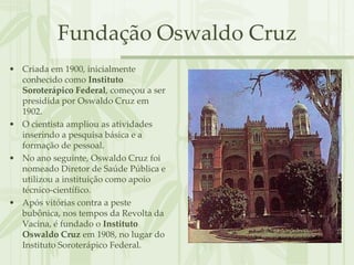 Fundação Oswaldo Cruz
• Criada em 1900, inicialmente
  conhecido como Instituto
  Soroterápico Federal, começou a ser
  presidida por Oswaldo Cruz em
  1902.
• O cientista ampliou as atividades
  inserindo a pesquisa básica e a
  formação de pessoal.
• No ano seguinte, Oswaldo Cruz foi
  nomeado Diretor de Saúde Pública e
  utilizou a instituição como apoio
  técnico-científico.
• Após vitórias contra a peste
  bubônica, nos tempos da Revolta da
  Vacina, é fundado o Instituto
  Oswaldo Cruz em 1908, no lugar do
  Instituto Soroterápico Federal.
 