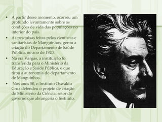• A partir desse momento, ocorreu um
  profundo levantamento sobre as
  condições de vida das populações no
  interior do país.
• As pesquisas feitas pelos cientistas e
  sanitaristas de Manguinhos, gerou a
  criação do Departamento de Saúde
  Pública, no ano de 1920.
• Na era Vargas, a instituição foi
  transferida para o Ministério da
  Educação e Saúde Pública, o que
  tirou a autonomia do departamento
  de Manguinhos.
• Nos anos 50, o Instituto Oswaldo
  Cruz defendeu o projeto de criação
  do Ministério da Ciência, setor do
  governo que abrangeria o Instituto.
 