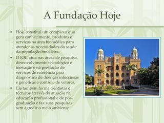 A Fundação Hoje
• Hoje constitui um complexo que
  gera conhecimento, produtos e
  serviços na área biomédica para
  atender as necessidades da saúde
  da população brasileira.
• O IOC atua nas áreas de pesquisa,
  desenvolvimento tecnológico e
  inovação e na prestação de
  serviços de referência para
  diagnóstico de doenças infecciosas
  e genéticas e controle de vetores.
• Ele também forma cientistas e
  técnicos através da atuação na
  educação profissional e de pós-
  graduação e faz suas pesquisas
  sem agredir o meio ambiente.
 