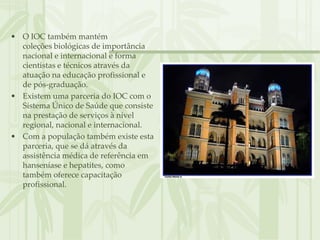 • O IOC também mantém
  coleções biológicas de importância
  nacional e internacional e forma
  cientistas e técnicos através da
  atuação na educação profissional e
  de pós-graduação.
• Existem uma parceria do IOC com o
  Sistema Único de Saúde que consiste
  na prestação de serviços à nível
  regional, nacional e internacional.
• Com a população também existe esta
  parceria, que se dá através da
  assistência médica de referência em
  hanseníase e hepatites, como
  também oferece capacitação
  profissional.
 