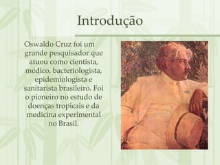 Introdução
Oswaldo Cruz foi um
grande pesquisador que
  atuou como cientista,
médico, bacteriologista,
    epidemiologista e
sanitarista brasileiro. Foi
o pioneiro no estudo de
 doenças tropicais e da
 medicina experimental
        no Brasil.
 