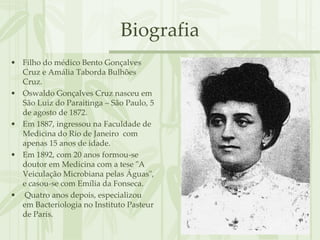 Biografia
• Filho do médico Bento Gonçalves
  Cruz e Amália Taborda Bulhões
  Cruz.
• Oswaldo Gonçalves Cruz nasceu em
  São Luiz do Paraitinga – São Paulo, 5
  de agosto de 1872.
• Em 1887, ingressou na Faculdade de
  Medicina do Rio de Janeiro com
  apenas 15 anos de idade.
• Em 1892, com 20 anos formou-se
  doutor em Medicina com a tese "A
  Veiculação Microbiana pelas Águas",
  e casou-se com Emília da Fonseca.
• Quatro anos depois, especializou
  em Bacteriologia no Instituto Pasteur
  de Paris.
 