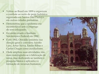 • Voltou ao Brasil em 1899 e organizou
  o combate ao surto de peste bubônica
  registrado em Santos (São Paulo) e
  em outras cidades portuárias.
• Demonstrou que a epidemia era
  incontrolável sem o emprego
  do soro adequado.
• Foi então criado o Instituto
  Soroterápico Federal em 1900.
• E em 1902, Oswaldo assumiu sua
  direção geral e convidou Adolfo
  Lutz, Artur Neiva, Emílio Ribas e
  Carlos Chagas como auxiliadores.
• Onde ampliou suas atividades, não
  mais restringindo-se à fabricação de
  soros, mas dedicando-se também à
  pesquisa básica e aplicada e à
  formação de recursos humanos.
 