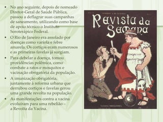 • No ano seguinte, depois de nomeado
  Diretor-Geral de Saúde Pública,
  passou a deflagrar suas campanhas
  de saneamento, utilizando como base
  de apoio técnico o Instituto
  Soroterápico Federal.
• O Rio de Janeiro era assolado por
  doenças como varíola e febre
  amarela. Os cortiços eram numerosos
  e as primeiras favelas já surgiam.
• Para debelar a doença, tomou
  providências polêmica, como
  combate a ratos e mosquitos e
  vacinação obrigatória da população.
• A imunização obrigatória,
  juntamente à reforma urbana que
  derrubou cortiços e favelas gerou
  uma grande revolta na população.
• As manifestações contra a vacina
  evoluíram para uma rebelião –
  a Revolta da Vacina.
 