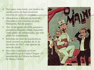 • Dois anos mais tarde, por motivo de
  saúde, sofria de hiperazotemia
  (excesso de uréia no sangue).
• Abandonou a direção do Instituto
  Oswaldo Cruz e mudou-se para
  Petrópolis, Rio de Janeiro.
• Em 18 de agosto de 1916, assume a
  prefeitura daquela cidade, traçando
  vasto plano de urbanização, que não
  pôde ver implantado.
• Sofrendo de crise de insuficiência
  renal, morreu na manhã de 11 de
  fevereiro de 1917, com apenas 44
  anos de idade.
• Sua vida é retratada no livro
  Oswaldo Cruz & Carlos Chagas – O
  nascimento da Ciência no Brasil-
  de Moacyr Scliar.
 