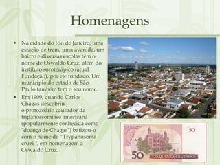 Homenagens
• Na cidade do Rio de Janeiro, uma
  estação de trem, uma avenida, um
  bairro e diversas escolas têm o
  nome de Oswaldo Cruz, além do
  instituto soroterápico (atual
  Fundação), por ele fundado. Um
  município do estado de São
  Paulo também tem o seu nome.
• Em 1909, quando Carlos
  Chagas descobriu
  o protozoário causador da
  tripanossomíase americana
  (popularmente conhecida como
  "doença de Chagas") batizou-o
  com o nome de “Trypanosoma
  cruzi ", em homenagem a
  Oswaldo Cruz.
 