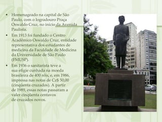 • Homenageado na capital de São
  Paulo, com o logradouro Praça
  Oswaldo Cruz, no início da Avenida
  Paulista.
• Em 1913 foi fundado o Centro
  Acadêmico Oswaldo Cruz, entidade
  representativa dos estudantes de
  medicina da Faculdade de Medicina
  da Universidade de São Paulo
  (FMUSP).
• Em 1936 o sanitarista teve a
  sua efígie cunhada na moeda
  brasileira de 400 réis, e, em 1986,
  impressa nas notas de Cz$ 50,00
  (cinqüenta cruzados). A partir
  de 1989, essas notas passaram a
  valer cinqüenta centavos
  de cruzados novos.
 