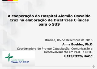 A cooperação do Hospital Alemão Oswaldo
Cruz na elaboração de Diretrizes Clínicas
para o SUS
Brasília, 06 de Dezembro de 2016
Anna Buehler, Ph.D
Coordenadora do Projeto Capacitação, Comunicação e
Desenvolvimento em PCDT e MHT.
UATS/IECS/HAOC
 