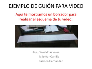 EJEMPLO DE GUIÓN PARA VIDEO
Aquí te mostramos un borrador para
realizar el esquema de tu video.
Por: Oswaldo Alvarez
Milomar Carrillo
Carmen Hernández
 