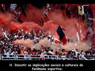 H. Discutir as implicações sociais e culturais do
fenômeno esportivo;

 