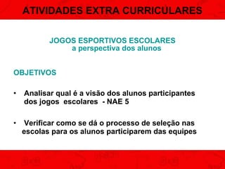 ATIVIDADES EXTRA CURRICULARES
JOGOS ESPORTIVOS ESCOLARES
a perspectiva dos alunos
OBJETIVOS
•

Analisar qual é a visão dos alunos participantes
dos jogos escolares - NAE 5

•

Verificar como se dá o processo de seleção nas
escolas para os alunos participarem das equipes

 