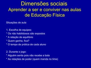 Dimensões sociais
Aprender a ser e conviver nas aulas
de Educação Física
Situações de aula
1. Escolha de equipes:
* Os não habilidosos são expostos
* A relação de equilíbrio
* Quem ganha, fica?
* O tempo de prática de cada aluno
2. Durante o jogo:
* Alguém senta pois não recebe a bola
* As relações de poder (quem manda no time)

 