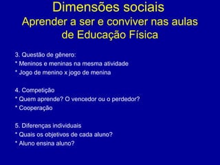 Dimensões sociais
Aprender a ser e conviver nas aulas
de Educação Física
3. Questão de gênero:
* Meninos e meninas na mesma atividade
* Jogo de menino x jogo de menina
4. Competição
* Quem aprende? O vencedor ou o perdedor?
* Cooperação
5. Diferenças individuais
* Quais os objetivos de cada aluno?
* Aluno ensina aluno?

 
