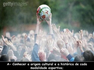 A- Conhecer a origem cultural e a histórica de cada
modalidade esportiva;

 