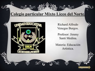 Colegio particular Mixto Liceo del Norte.
Richard Alfredo
Venegas Burgos.
Profesor: Jimmy
Santi Medina.
Materia: Educación
Artística.
Siguiente.
 