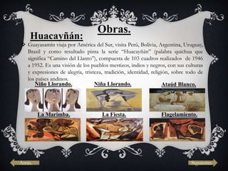Obras.
Huacayñán:
 Guayasamín viaja por América del Sur, visita Perú, Bolivia, Argentina, Uruguay,
Brasil y como resultado pinta la serie “Huacayñán” (palabra quichua que
significa “Camino del Llanto”), compuesta de 103 cuadros realizados de 1946
a 1952. Es una visión de los pueblos mestizos, indios y negros, con sus culturas
y expresiones de alegría, tristeza, tradición, identidad, religión, sobre todo de
los países andinos.
Niño Llorando. Niña Llorando. Ataúd Blanco.
La Marimba. La Fiesta. Flagelamiento.
Atrás. Siguiente.
 