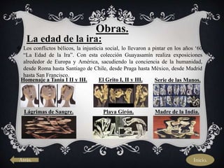 Atrás.
Obras.
La edad de la ira:
 Los conflictos bélicos, la injusticia social, lo llevaron a pintar en los años ‘60
“La Edad de la Ira”. Con esta colección Guayasamín realiza exposiciones
alrededor de Europa y América, sacudiendo la conciencia de la humanidad,
desde Roma hasta Santiago de Chile, desde Praga hasta México, desde Madrid
hasta San Francisco.
Homenaje a Tania I II y III. El Grito I, II y III. Serie de las Manos.
Lágrimas de Sangre. Playa Girón. Madre de la India.
Inicio.
 