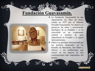 Siguiente.
Fundación Guayasamín.
 La Fundación Guayasamín es una
organización sin fines de lucro,
creada en 1977 por el Maestro
Oswaldo Guayasamín. Su objetivo es
promover las obras y pensamiento
ideológico de su fundador y se ha
convertido en un componente
cultural y artístico de gran
importancia en Ecuador y la región
latinoamericana.
 Obtuvo su prestigio internacional por
los premios alcanzados en las
bienales de Barcelona, Sao Paulo y
México y las exhibiciones que
realizó en los museos de arte
contemporáneo más importantes del
mundo.
 