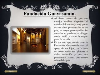 Fundación Guayasamín.
 Al darse cuenta de que sus
trabajos estaban dispersos al
rededor del mundo y muy pocas
de sus obras permanecían en su
país, su mayor preocupación fue
que ellas se quedaran en el lugar
donde nació y vivió la mayor
parte de su vida.
 Es por esto que decide crear la
Fundación Guayasamín con el
apoyo de sus hijos, con la idea
de donar todas sus pinturas a
dicha institución y que esta
permanezca como patrimonio
cultural del país.
Atrás. Siguiente.
 