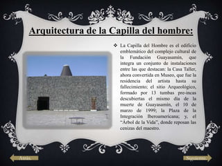 Arquitectura de la Capilla del hombre:
 La Capilla del Hombre es el edificio
emblemático del complejo cultural de
la Fundación Guayasamín, que
integra un conjunto de instalaciones
entre las que destacan: la Casa Taller,
ahora convertida en Museo, que fue la
residencia del artista hasta su
fallecimiento; el sitio Arqueológico,
formado por 13 tumbas pre-incas
descubiertas el mismo día de la
muerte de Guayasamín, el 10 de
marzo de 1999; la Plaza de la
Integración Iberoamericana; y, el
“Árbol de la Vida”, donde reposan las
cenizas del maestro.
Atrás. Siguiente.
 