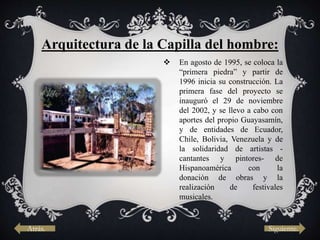  En agosto de 1995, se coloca la
“primera piedra” y partir de
1996 inicia su construcción. La
primera fase del proyecto se
inauguró el 29 de noviembre
del 2002, y se llevo a cabo con
aportes del propio Guayasamín,
y de entidades de Ecuador,
Chile, Bolivia, Venezuela y de
la solidaridad de artistas -
cantantes y pintores- de
Hispanoamérica con la
donación de obras y la
realización de festivales
musicales.
Arquitectura de la Capilla del hombre:
Atrás. Siguiente.
 