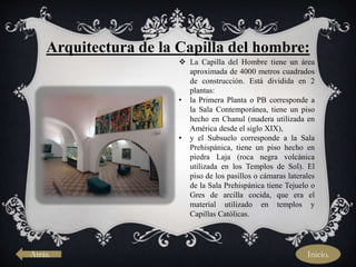 Arquitectura de la Capilla del hombre:
 La Capilla del Hombre tiene un área
aproximada de 4000 metros cuadrados
de construcción. Está dividida en 2
plantas:
• la Primera Planta o PB corresponde a
la Sala Contemporánea, tiene un piso
hecho en Chanul (madera utilizada en
América desde el siglo XIX),
• y el Subsuelo corresponde a la Sala
Prehispánica, tiene un piso hecho en
piedra Laja (roca negra volcánica
utilizada en los Templos de Sol). El
piso de los pasillos o cámaras laterales
de la Sala Prehispánica tiene Tejuelo o
Gres de arcilla cocida, que era el
material utilizado en templos y
Capillas Católicas.
Atrás. Inicio.
 