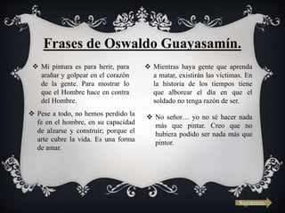 Frases de Oswaldo Guayasamín.
 Mi pintura es para herir, para
arañar y golpear en el corazón
de la gente. Para mostrar lo
que el Hombre hace en contra
del Hombre.
 Mientras haya gente que aprenda
a matar, existirán las víctimas. En
la historia de los tiempos tiene
que alborear el día en que el
soldado no tenga razón de ser.
 Pese a todo, no hemos perdido la
fe en el hombre, en su capacidad
de alzarse y construir; porque el
arte cubre la vida. Es una forma
de amar.
 No señor… yo no sé hacer nada
más que pintar. Creo que no
hubiera podido ser nada más que
pintor.
Siguiente.
 