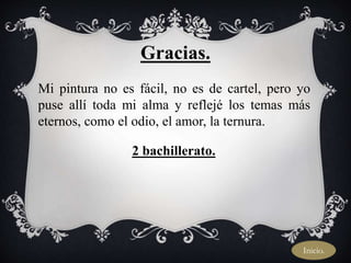 Gracias.
Mi pintura no es fácil, no es de cartel, pero yo
puse allí toda mi alma y reflejé los temas más
eternos, como el odio, el amor, la ternura.
2 bachillerato.
Inicio.
 