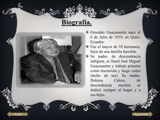 Biografía.
 Oswaldo Guayasamín nace el
6 de Julio de 1919, en Quito,
Ecuador.
 Fue el mayor de 10 hermanos,
hijos de una familia humilde.
 Su padre, de descendencia
indígena, se llamó José Miguel
Guayasamín y trabajó primero
como tractorista y luego como
chofer de taxi. Su madre,
Dolores Calero, de
descendencia mestiza se
dedicó siempre al hogar y a
sus hijos.
Siguiente.Atrás.
 