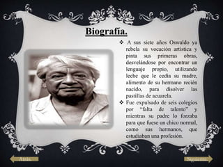 Biografía.
 A sus siete años Oswaldo ya
rebela su vocación artística y
pinta sus primeras obras,
desvelándose por encontrar un
lenguaje propio, utilizando
leche que le cedía su madre,
alimento de su hermano recién
nacido, para disolver las
pastillas de acuarela.
 Fue expulsado de seis colegios
por “falta de talento” y
mientras su padre lo forzaba
para que fuese un chico normal,
como sus hermanos, que
estudiaban una profesión.
Atrás. Siguiente.
 