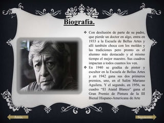 Atrás. Siguiente.
Biografía.
 Con desilusión de parte de su padre,
que pierde un doctor en algo, entra en
1933 a la Escuela de Bellas Artes y
allí también choca con los moldes y
las tradiciones pero pronto es el
alumno más destacado y al mismo
tiempo el mejor maestro. Sus cuadros
impactan a todos cuantos los ven.
 En 1940 se gradúa de pintor y
escultor en la Escuela de Bellas Artes
y en 1942 gana sus dos primeros
premios, uno, en el Salón Mariano
Aguilera. Y el segundo, en 1956, su
cuadro “El Ataúd Blanco” gana el
Gran Premio de Pintura de la III
Bienal Hispano-Americana de Arte
 