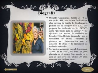 Biografía.
 Oswaldo Guayasamín fallece el 10 de
marzo de 1999, aún sin ver finalizada su
obra máxima, La Capilla del Hombre, cuya
primera fase se inauguró en el 2002. Este
proyecto fue declarado por la UNESCO
como "prioritario para la Cultura" y fue
ejecutada con aportes de entidades de
Ecuador, Chile, Bolivia, Venezuela y con la
solidaridad de artistas -cantantes y
pintores- de Hispanoamérica con la
donación de obras y la realización de
festivales musicales.
 Sus cenizas descansan bajo el denominado
“Árbol de la Vida”, un árbol de pino
plantado por el mismo Guayasamín en la
casa en que vivió sus últimos 20 años,
dentro de una vasija de barro.
Atrás. Inicio.
 