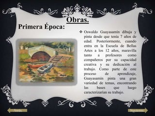  Oswaldo Guayasamín dibuja y
pinta desde que tenía 7 años de
edad. Posteriormente, cuando
entra en la Escuela de Bellas
Artes a los 12 años, maravilla
tanto a profesores como
compañeros por su capacidad
creativa y su dedicación al
trabajo. Como parte de este
proceso de aprendizaje,
Guayasamín pinta una gran
variedad de temas, encontrando
las bases que luego
caracterizarían su trabajo.
Primera Época:
Obras.
Atrás. Siguiente.
 