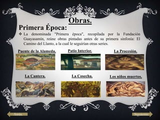 Obras.
Primera Época:
 La denominada "Primera época", recopilada por la Fundación
Guayasamín, reúne obras pintadas antes de su primera sinfonía: El
Camino del Llanto, a la cual le seguirían otras series.
Puente de la Alameda. Patio Interior. La Procesión.
La Cantera. La Cosecha. Los niños muertos.
Atrás. Siguiente.
 