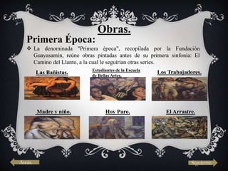 Obras.
Primera Época:
 La denominada "Primera época", recopilada por la Fundación
Guayasamín, reúne obras pintadas antes de su primera sinfonía: El
Camino del Llanto, a la cual le seguirían otras series.
Las Bañistas. Estudiantes de la Escuela
de Bellas Artes.
Madre y niño. Hoy Paro. El Arrastre.
Los Trabajadores.
Atrás. Siguiente.
 