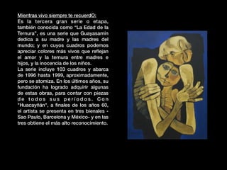 Mientras vivo siempre te recuerdO:
Es la tercera gran serie o etapa,
también conocida como “La Edad de la
Ternura”, es una serie que Guayasamín
dedica a su madre y las madres del
mundo; y en cuyos cuadros podemos
apreciar colores más vivos que reﬂejan
el amor y la ternura entre madres e
hĳos, y la inocencia de los niños.
La serie incluye 103 cuadros y abarca
de 1996 hasta 1999, aproximadamente,
pero se atomiza. En los últimos años, su
fundación ha logrado adquirir algunas
de estas obras, para contar con piezas
d e t o d o s s u s p e r í o d o s . C o n
"Huacayñán", a ﬁnales de los años 60,
el artista se presenta en tres bienales -
Sao Paulo, Barcelona y México- y en las
tres obtiene el más alto reconocimiento.
 