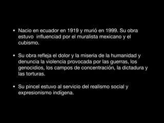 • Nacio en ecuador en 1919 y murió en 1999. Su obra
estuvo inﬂuenciad por el muralista mexicano y el
cubismo.

• Su obra reﬂeja el dolor y la miseria de la humanidad y
denuncia la violencia provocada por las guerras, los
genocidios, los campos de concentración, la dictadura y
las torturas.

• Su pincel estuvo al servicio del realismo social y
expresionismo indígena.
 