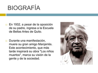  En 1932, a pesar de la oposición
de su padre, ingresa a la Escuela
de Bellas Artes de Quito.
 Durante una manifestación,
muere su gran amigo Manjarrés.
Este acontecimiento, que más
tarde inspirará su obra "Los niños
muertos", marca su visión de la
gente y de la sociedad.
BIOGRAFÍA
 