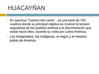 HUACAYÑAN
 En quechua “Camino del Llanto” , es una serie de 103
cuadros donde su principal objetivo es mostrar la tensión
angustiosa de los pueblos andinos y la discriminación que
existe hacia ellos, durante su visita por Latino América.
 Los marginados: los indígenas, el negro y el mestizo
pobre de América.
 