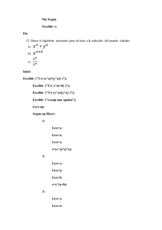 Fin Segun
Escribir r;
Fin
12. Hacer el algoritmo necesario para en base a la selección del usuario calcular:
a) 𝑥 𝑎
∗ 𝑦 𝑎
b) 𝑥 𝑎+𝑏
c)
𝑥 𝑎
𝑦 𝑎
Inicio
Escribir ("1=( (x^a)*(y^a)) )");
Escribir ("2=( x^(a+b) )");
Escribir ("3=( (x^a)/(y^a) )");
Escribir ("escoja una opcion");
Leer op;
Segun op Hacer
1:
Leer x;
Leer a;
Leer z;
r=(x^a)*(z^a);
2:
Leer x;
Leer a;
Leer b;
r=x^(a+b);
3:
Leer x;
Leer a;
 