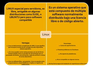 LINUX especial para servidores, es
libre, amigable en algunas
distribuciones como SUSE, o
UBUNTU pero poco software
compatible
Es un sistema operativo que
está compuesto de múltiple
software normalmente
distribuido bajo una licencia
libre o de código abierto.
Ventajas
1. Linux es básicamente un duplicado de UNIX, lo que significa
que incorpora muchas de las ventajas de este importante
sistema operativo.
2. En Linux pueden correr varios procesos a la vez de forma
ininterrumpida como un servidor de red al tiempo que un
procesador de textos, una animación, copia de archivos o revisar
el correo electrónico.
4. Linux es software libre, casi gratuito. Linux es popular entre
programadores y desarrolladores e implica un espíritu de
colaboración.
Desventajas:
1.-Carece de soporte técnico.
2.-Presenta problemas en el hardware.
3.-No soporta las plataformas.
4.-No es compatible con algunas marcas.
5.-No hay forma segura de instalación sin reparticionar el disco duro.
Linux
 