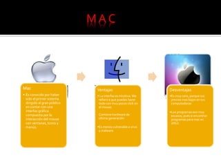 Mac
• Es conocido por haber
sido el primer sistema
dirigido al gran público
en contar con una
interfaz gráfica
compuesta por la
interacción del mouse
con ventanas, Icono y
menús.
Ventajas
• La interfaz es intuitiva. Me
refiero a que puedes hacer
todo con muy pocos click en
el mouse.
Contiene hardware de
ultima generación
•Es menos vulnerable a virus
y malware.
Desventajas
•Es muy caro, porque sus
precios mas bajos en sus
computadoras
•Los programas son muy
escasos, pues si encontrar
programas para mac es
difícil.
M A C
 