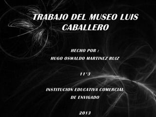TRABAJO DEL MUSEO LUIS
      CABALLERO

           HECHO POR :
   HUGO OSWALDO MARTINEZ RUIZ


               11*3


  INSTITUCION EDUCATIVA COMERCIAL
           DE ENVIGADO


               2013
 