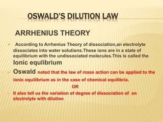 OSWALD’S DILUTION LAW
ARRHENIUS THEORY
 According to Arrhenius Theory of dissociation,an electrolyte
dissociates into water solutions.These ions are in a state of
equilibrium with the undissociated molecules.This is called the
Ionic equlibrium
 Oswald noted that the law of mass action can be applied to the
ionic equilibrium as in the case of chemical equilibria.
OR
 It also tell us the variation of degree of dissociation of an
electrolyte with dilution
 