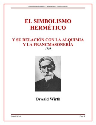 El Simbolismo Hermético - Hermetismo Y Francmasonería




               EL SIMBOLISMO
                HERMÉTICO

 Y SU RELACIÓN CON LA ALQUIMIA
      Y LA FRANCMASONERÍA
                                      1910




                         Oswald Wirth



Oswald Wirth                                                            Page 1
 