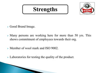  Good Brand Image.
 Many persons are working here for more than 50 yrs. This
shows commitment of employees towards their org.
 Member of wool mark and ISO 9002.
 Laboratories for testing the quality of the product.
Strengths
 