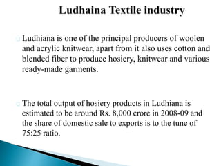 Ludhiana is one of the principal producers of woolen
and acrylic knitwear, apart from it also uses cotton and
blended fiber to produce hosiery, knitwear and various
ready-made garments.
The total output of hosiery products in Ludhiana is
estimated to be around Rs. 8,000 crore in 2008-09 and
the share of domestic sale to exports is to the tune of
75:25 ratio.
 
