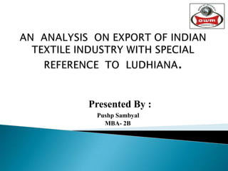 AN  ANALYSIS  ON EXPORT OF INDIAN TEXTILE INDUSTRY WITH SPECIAL REFERENCE  TO  LUDHIANA.  Presented By : Pushp Sambyal  MBA- 2B 