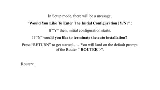 In Setup mode, there will be a message,
“Would You Like To Enter The Initial Configuration [Y/N]” :
If “Y” then, initial configuration starts.
If “N” would you like to terminate the auto installation?
Press “RETURN” to get started……You will land on the default prompt
of the Router “ ROUTER >”.
Router>_
 